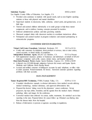 Substitute Teacher 09/02 to 06/03
Los Angeles County Office of Education, Los Angeles, CA
 Provided extra assistance to students with special needs, such as non-English speaking
students or those with physical and mental disabilities.
 Supervised students in classrooms, halls, cafeterias, school yards, and gymnasiums, or on
field trips.
 Tutored and assisted children individually or in small groups to help those master
assignments and to reinforce learning concepts presented by teachers.
 Enforced administration policies and rules governing students.
 Discussed assigned duties with classroom teachers to coordinate instructions efforts.
 Participated and assisted teachers in program evaluation and ensured participating in
extracurricular programs.
CUSTOMER SERVICE/MARKETING
Virtual Call Center Consultant, Sutherland, Rochester, NY 10/15 to 01/16
 Confer with customers by telephone about products or services, take or enter orders,
cancel accounts, or obtain details of complaints.
Independent Insurance Agent, AFLAC Los Alamitos, CA 01/15 to Present
 Sell supplemental insurance policies to businesses and individuals on behalf of AFLAC
insurance companies such as life, cancer, dental, vision, and hospital indemnity.
Data Entry/Payment Poster, Equine Sports Medicine, Cypress, CA 03/06 to 02/09
 Collected over $55,000 through mitigation between the owners and Equine Sports
Medicine and California Horse Racing Board.
 Located and notified customer of delinquent accounts by mail, telephone, or office visits
to solicit payment. Posted treatments for horses. Answered customer questions regarding
problems with their accounts.
DATA MANAGEMENT
Tumor Registrar/HIS Technician, FVRH, Fountain Valley, CA 02/09 to 11/14
 Consulted classification manuals to abstract information from medical records utilizing
medical terminology, medical dictionary, and approved abbreviations lists.
 Prepared the doctors’ dining room for the physicians’ cancer conference. Set up
projectors, lap tops, tables, breakfast, and the agenda from the medical charts. Obtained
pathology slides and images for the conference.
 Converted medical data collected via census, audits, treatments, for statistical use in data
reporting to the state. Prepared letters for cancer follow up. Obtained case finding data
from the disease index from the hospital.
 Release of information to persons or agencies according to regulations.
 