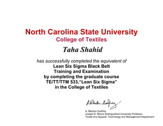North Carolina State University
College of Textiles
Taha Shahid
has successfully completed the equivalent of
Lean Six Sigma Black Belt
Training and Examination
by completing the graduate course
TE/TT/TTM 533,“Lean Six Sigma”
in the College of Textiles
A. Blanton Godfrey
Joseph D. Moore Distinguished University Professor
Textile and Apparel, Technology and Management Department
 