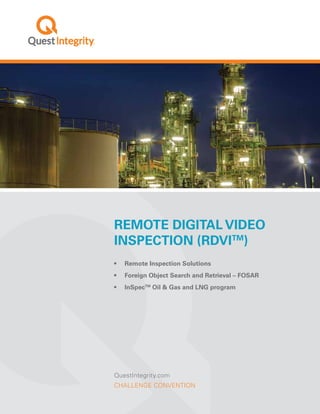 QuestIntegrity.com
CHALLENGE CONVENTION
Remote Digital Video
Inspection (RDVITM
)
•	 Remote Inspection Solutions
•	 Foreign Object Search and Retrieval – FOSAR
•	 InSpecTM
Oil & Gas and LNG program
 