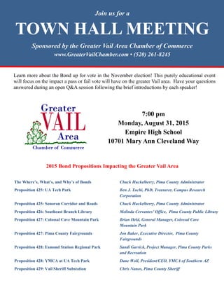 Join us for a
TOWN HALL MEETING
Sponsored by the Greater Vail Area Chamber of Commerce
www.GreaterVailChamber.com • (520) 261-8245
7:00 pm
Monday, August 31, 2015
Empire High School
10701 Mary Ann Cleveland Way
Learn more about the Bond up for vote in the November election! This purely educational event
will focus on the impact a pass or fail vote will have on the greater Vail area. Have your questions
answered during an open Q&A session following the brief introductions by each speaker!
The Where’s, What’s, and Why’s of Bonds Chuck Huckelberry, Pima County Administrator
Proposition 425: UA Tech Park Ben J. Tuchi, PhD, Treasurer, Campus Research
Corporation
Proposition 425: Sonoran Corridor and Roads Chuck Huckelberry, Pima County Administrator
Proposition 426: Southeast Branch Library Melinda Cervantes’ Office, Pima County Public Library
Proposition 427: Colossal Cave Mountain Park Brian Held, General Manager, Colossal Cave
Mountain Park
Proposition 427: Pima County Fairgrounds Jon Baker, Executive Director, Pima County
Fairgrounds
Proposition 428: Esmond Station Regional Park Sandi Garrick, Project Manager, Pima County Parks
and Recreation
Proposition 428: YMCA at UA Tech Park Dane Woll, President/CEO, YMCA of Southern AZ
Proposition 429: Vail Sheriff Substation Chris Nanos, Pima County Sheriff
2015 Bond Propositions Impacting the Greater Vail Area
 