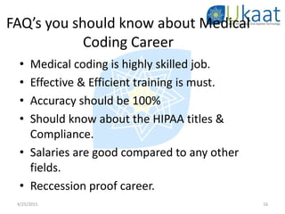 FAQ’s you should know about Medical
Coding Career
• Medical coding is highly skilled job.
• Effective & Efficient training is must.
• Accuracy should be 100%
• Should know about the HIPAA titles &
Compliance.
• Salaries are good compared to any other
fields.
• Reccession proof career.
4/25/2015 16
 