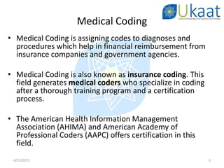 Medical Coding
• Medical Coding is assigning codes to diagnoses and
procedures which help in financial reimbursement from
insurance companies and government agencies.
• Medical Coding is also known as insurance coding. This
field generates medical coders who specialize in coding
after a thorough training program and a certification
process.
• The American Health Information Management
Association (AHIMA) and American Academy of
Professional Coders (AAPC) offers certification in this
field.
4/25/2015 2
 