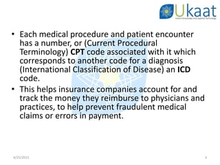 • Each medical procedure and patient encounter
has a number, or (Current Procedural
Terminology) CPT code associated with it which
corresponds to another code for a diagnosis
(International Classification of Disease) an ICD
code.
• This helps insurance companies account for and
track the money they reimburse to physicians and
practices, to help prevent fraudulent medical
claims or errors in payment.
4/25/2015 3
 