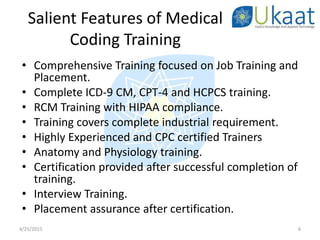 • Comprehensive Training focused on Job Training and
Placement.
• Complete ICD-9 CM, CPT-4 and HCPCS training.
• RCM Training with HIPAA compliance.
• Training covers complete industrial requirement.
• Highly Experienced and CPC certified Trainers
• Anatomy and Physiology training.
• Certification provided after successful completion of
training.
• Interview Training.
• Placement assurance after certification.
4/25/2015 6
Salient Features of Medical
Coding Training
 