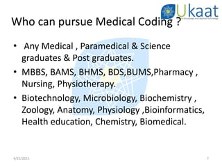 Who can pursue Medical Coding ?
• Any Medical , Paramedical & Science
graduates & Post graduates.
• MBBS, BAMS, BHMS, BDS,BUMS,Pharmacy ,
Nursing, Physiotherapy.
• Biotechnology, Microbiology, Biochemistry ,
Zoology, Anatomy, Physiology ,Bioinformatics,
Health education, Chemistry, Biomedical.
4/25/2015 7
 