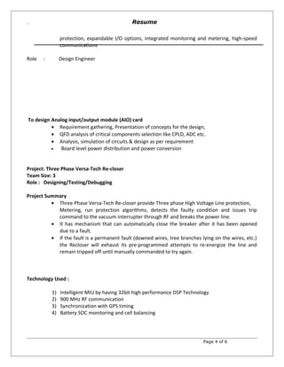 `
protection, expandable I/O options, integrated monitoring and metering, high-speed
communications
Role : Design Engineer
To design Analog input/output module (AIO) card
• Requirement gathering, Presentation of concepts for the design,
• QFD analysis of critical components selection like CPLD, ADC etc.
• Analysis, simulation of circuits & design as per requirement
• Board level power distribution and power conversion
Project: Three Phase Versa-Tech Re-closer
Team Size: 3
Role : Designing/Testing/Debugging
Project Summary
• Three Phase Versa-Tech Re-closer provide Three phase High Voltage Line protection,
Metering, run protection algorithms, detects the faulty condition and issues trip
command to the vacuum interrupter through RF and breaks the power line.
• It has mechanism that can automatically close the breaker after it has been opened
due to a fault.
• If the fault is a permanent fault (downed wires, tree branches lying on the wires, etc.)
the Recloser will exhaust its pre-programmed attempts to re-energize the line and
remain tripped off until manually commanded to try again.
Technology Used :
1) Intelligent MIU by having 32bit high performance DSP Technology
2) 900 MHz RF communication
3) Synchronization with GPS timing
4) Battery SOC monitoring and cell balancing
Page 4 of 6
Resume
 