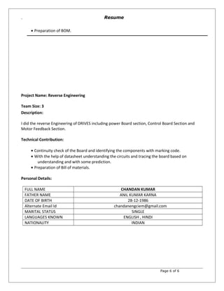 `
• Preparation of BOM.
Project Name: Reverse Engineering
Team Size: 3
Description:
I did the reverse Engineering of DRIVES including power Board section, Control Board Section and
Motor Feedback Section.
Technical Contribution:
• Continuity check of the Board and identifying the components with marking code.
• With the help of datasheet understanding the circuits and tracing the board based on
understanding and with some prediction.
• Preparation of Bill of materials.
Personal Details:
FULL NAME CHANDAN KUMAR
FATHER NAME ANIL KUMAR KARNA
DATE OF BIRTH 28-12-1986
Alternate Email Id chandanengciem@gmail.com
MARITAL STATUS SINGLE
LANGUAGES KNOWN ENGLISH , HINDI
NATIONALITY INDIAN
Page 6 of 6
Resume
 