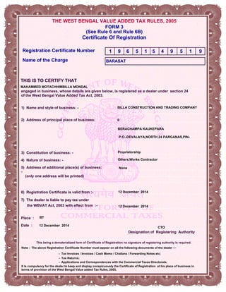 THE WEST BENGAL VALUE ADDED TAX RULES, 2005
Certificate Of Registration
6) Registration Certificate is valid from :-
FORM 3
THIS IS TO CERTIFY THAT
4) Nature of business: -
Registration Certificate Number
(See Rule 6 and Rule 6B)
Name of the Charge
2) Address of principal place of business:
engaged in business, whose details are given below, is registered as a dealer under section 24
of the West Bengal Value Added Tax Act, 2003.
Date :
Place :
5) Address of additional place(s) of business:
-
(only one address will be printed)
Designation of Registering Authority
3) Constitution of business: -
1) Name and style of business: -
BARASAT
BILLA CONSTRUCTION AND TRADING COMPANY
0
BERACHAMPA KAUKEPARA
Proprietorship
12 December 2014
Others,Works Contractor
MAHAMMED MOTACHHIMBILLA MONDAL
- Applications and Correspondences with the Commercial Taxes Directorate.
- Tax Invoices / Invoices / Cash Memo / Challans / Forwarding Notes etc;
- Tax Returns;
Note : The above Registration Certificate Number must appear on all the following documents of the dealer —
It is compulsory for the dealer to keep and display conspicuously the Certificate of Registration at his place of business in
terms of provision of the West Bengal Value added Tax Rules, 2005.
None
1 9 6 5 1 5 4 9 5 1 9
7) The dealer is liable to pay tax under
the WBVAT Act, 2003 with effect from :- 12 December 2014
This being a dematerialized form of Certificate of Registration no signature of registering authority is required.
12 December 2014
P.O.-DEVALAYA,NORTH 24 PARGANAS,PIN-
BT
CTO
 