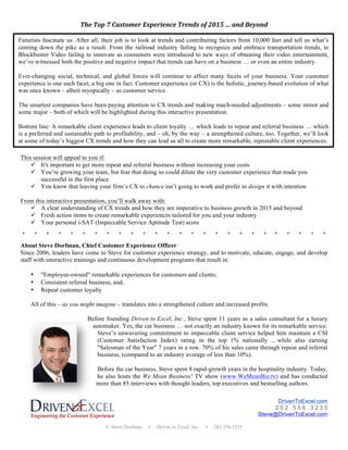© Steve Dorfman • Driven to Excel, Inc. • 202.556.3235
The	
 Top	
 7	
 Customer	
 Experience	
 Trends	
 of	
 2015	
 …	
 and	
 Beyond	
 
	
 
	
 
This session will appeal to you if:
ü It's important to get more repeat and referral business without increasing your costs
ü You’re growing your team, but fear that doing so could dilute the very customer experience that made you
successful in the first place
ü You know that leaving your firm’s CX to chance isn’t going to work and prefer to design it with intention
From this interactive presentation, you’ll walk away with:
ü A clear understanding of CX trends and how they are imperative to business growth in 2015 and beyond
ü Fresh action items to create remarkable experiences tailored for you and your industry
ü Your personal i-SAT (Impeccable Service Aptitude Test) score
*	
 	
 	
 	
 	
 	
 	
 	
 	
 	
 *	
 	
 	
 	
 	
 	
 	
 	
 	
 	
 *	
 	
 	
 	
 	
 	
 	
 	
 	
 	
 *	
 	
 	
 	
 	
 	
 	
 	
 	
 	
 *	
 	
 	
 	
 	
 	
 	
 	
 	
 	
 *	
 	
 	
 	
 	
 	
 	
 	
 	
 	
 *	
 	
 	
 	
 	
 	
 	
 	
 	
 	
 *	
 	
 	
 	
 	
 	
 	
 	
 	
 	
 *	
 	
 	
 	
 	
 	
 	
 	
 	
 	
 *	
 	
 	
 	
 	
 	
 	
 	
 	
 	
 *	
 	
 	
 	
 	
 	
 	
 	
 	
 	
 *	
 	
 	
 	
 	
 	
 	
 	
 	
 	
 *	
 	
 	
 	
 	
 	
 	
 	
 	
 	
 *	
 	
 	
 	
 	
 	
 	
 	
 	
 	
 *	
 	
 	
 	
 	
 	
 	
 	
 	
 	
 *	
 	
 	
 	
 	
 	
 	
 	
 	
 	
 *	
 	
 	
 	
 	
 	
 	
 	
 	
 	
 *	
 	
 	
 	
 	
 	
 	
 	
 	
 	
 *	
 	
 	
 	
 	
 	
 	
 	
 	
 	
 *	
 	
 	
 	
 	
 	
 	
 	
 	
 	
 *	
 	
 	
 	
 	
 	
 	
 	
 	
 *	
 	
 	
 	
 	
 	
 	
 	
 	
 	
 *	
 	
 	
 	
 	
 	
 	
 	
 	
 	
 *	
 	
 	
 	
 	
 	
 	
 	
 	
 	
 *	
 	
 	
 	
 	
 	
 	
 	
 	
 	
 *	
 
	
 
About Steve Dorfman, Chief Customer Experience Officer
Since 2006, leaders have come to Steve for customer experience strategy, and to motivate, educate, engage, and develop
staff with interactive trainings and continuous development programs that result in:
• "Employee-owned" remarkable experiences for customers and clients;
• Consistent referral business, and;
• Repeat customer loyalty
All of this – as you might imagine – translates into a strengthened culture and increased profits
Before founding Driven to Excel, Inc., Steve spent 11 years as a sales consultant for a luxury
automaker. Yes, the car business … not exactly an industry known for its remarkable service.
Steve’s unwavering commitment to impeccable client service helped him maintain a CSI
(Customer Satisfaction Index) rating in the top 1% nationally ... while also earning
"Salesman of the Year" 7 years in a row. 70% of his sales came through repeat and referral
business, (compared to an industry average of less than 10%).
Before the car business, Steve spent 8 rapid-growth years in the hospitality industry. Today,
he also hosts the We Mean Business! TV show (www.WeMeanBiz.tv) and has conducted
more than 85 interviews with thought leaders, top executives and bestselling authors.
DrivenToExcel.com
2 0 2 . 5 5 6 . 3 2 3 5
Steve@DrivenToExcel.com
Futurists fascinate us. After all, their job is to look at trends and contributing factors from 10,000 feet and tell us what’s
coming down the pike as a result. From the railroad industry failing to recognize and embrace transportation trends, to
Blockbuster Video failing to innovate as consumers were introduced to new ways of obtaining their video entertainment,
we’ve witnessed both the positive and negative impact that trends can have on a business … or even an entire industry.
Ever-changing social, technical, and global forces will continue to affect many facets of your business. Your customer
experience is one such facet, a big one in fact. Customer experience (or CX) is the holistic, journey-based evolution of what
was once known – albeit myopically – as customer service.
The smartest companies have been paying attention to CX trends and making much-needed adjustments – some minor and
some major – both of which will be highlighted during this interactive presentation.
Bottom line: A remarkable client experience leads to client loyalty … which leads to repeat and referral business … which
is a preferred and sustainable path to profitability, and – oh, by the way – a strengthened culture, too. Together, we’ll look
at some of today’s biggest CX trends and how they can lead us all to create more remarkable, repeatable client experiences.
 