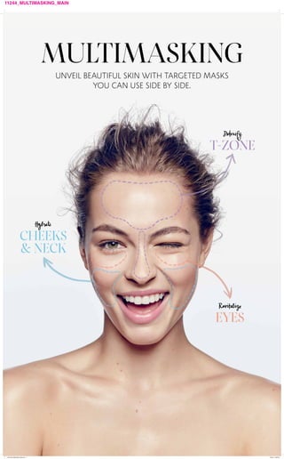 11244_MULTIMASKING_MAIN
MULTIMASKING
UNVEIL BEAUTIFUL SKIN WITH TARGETED MASKS
YOU CAN USE SIDE BY SIDE.
Detoxify
T-ZONE
Revitalize
EYES
Hydrate
CHEEKS
& NECK
11244_MULTIMASKING_MAIN.indd 1 7/26/16 3:38 PM
 
