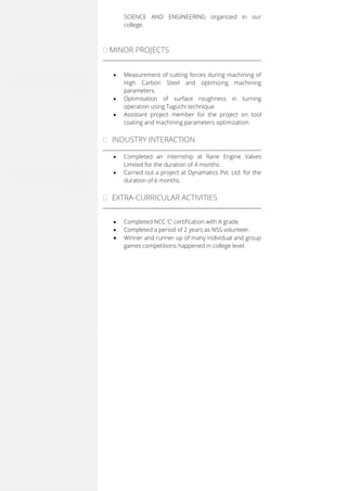 SCIENCE AND ENGINEERING organized in our
college.
MINOR PROJECTS
 Measurement of cutting forces during machining of
High Carbon Steel and optimizing machining
parameters.
 Optimisation of surface roughness in turning
operation using Taguchi technique.
 Assistant project member for the project on tool
coating and machining parameters optimization.
 INDUSTRY INTERACTION
 Completed an internship at Rane Engine Valves
Limited for the duration of 4 months.
 Carried out a project at Dynamatics Pvt. Ltd. for the
duration of 6 months.
 EXTRA-CURRICULAR ACTIVITIES
 Completed NCC ‘C’ certification with A grade.
 Completed a period of 2 years as NSS volunteer.
 Winner and runner up of many individual and group
games competitions happened in college level.
 