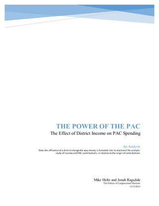 THE POWER OF THE PAC
The Effect of District Income on PAC Spending
Mike Holtz and Jonah Ragsdale
The Politics of Congressional Elections
12/15/2014
An Analysis
Does the affluence of a districtchangethe way money is funneled into its elections? An analytic
study of income and PAC contributions,in relation to the origin of contributions
 