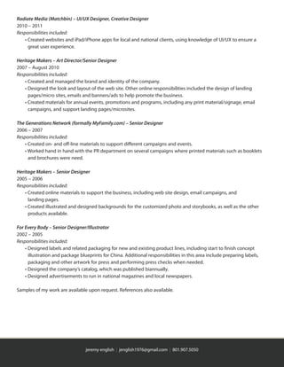 jeremy english | jenglish1976@gmail.com | 801.907.5050
Radiate Media (Matchbin) – UI/UX Designer, Creative Designer
2010 – 2011
Responsibilities included:
	 • Created websites and iPad/iPhone apps for local and national clients, using knowledge of UI/UX to ensure a
	 	 great user experience.
Heritage Makers – Art Director/Senior Designer
2007 – August 2010
Responsibilities included:
	 • Created and managed the brand and identity of the company.
	 • Designed the look and layout of the web site. Other online responsibilities included the design of landing
	 	 pages/micro sites, emails and banners/ads to help promote the business.
	 • Created materials for annual events, promotions and programs, including any print material/signage, email
	 	 campaigns, and support landing pages/microsites.
The Generations Network (formally MyFamily.com) – Senior Designer
2006 – 2007
Responsibilities included:
	 • Created on- and off-line materials to support different campaigns and events.
	 • Worked hand in hand with the PR department on several campaigns where printed materials such as booklets
	 	 and brochures were need.
Heritage Makers – Senior Designer
2005 – 2006
Responsibilities included:
	 • Created online materials to support the business, including web site design, email campaigns, and
	 	 landing pages.
	 • Created illustrated and designed backgrounds for the customized photo and storybooks, as well as the other
	 	 products available.
For Every Body – Senior Designer/Illustrator
2002 – 2005
Responsibilities included:
	 • Designed labels and related packaging for new and existing product lines, including start to finish concept
	 	 illustration and package blueprints for China. Additional responsibilities in this area include preparing labels,
	 	 packaging and other artwork for press and performing press checks when needed.
	 • Designed the company’s catalog, which was published biannually.
	 • Designed advertisements to run in national magazines and local newspapers.
Samples of my work are available upon request. References also available.
 