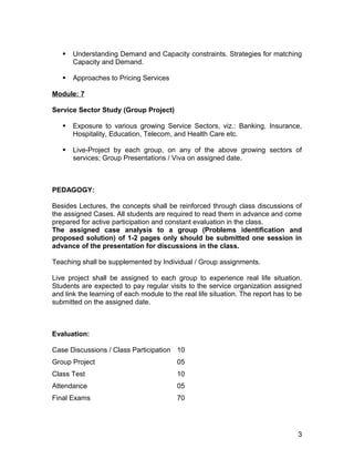    Understanding Demand and Capacity constraints. Strategies for matching
       Capacity and Demand.

      Approaches to Pricing Services

Module: 7

Service Sector Study (Group Project)

      Exposure to various growing Service Sectors, viz.: Banking, Insurance,
       Hospitality, Education, Telecom, and Health Care etc.

      Live-Project by each group, on any of the above growing sectors of
       services; Group Presentations / Viva on assigned date.



PEDAGOGY:

Besides Lectures, the concepts shall be reinforced through class discussions of
the assigned Cases. All students are required to read them in advance and come
prepared for active participation and constant evaluation in the class.
The assigned case analysis to a group (Problems identification and
proposed solution) of 1-2 pages only should be submitted one session in
advance of the presentation for discussions in the class.

Teaching shall be supplemented by Individual / Group assignments.

Live project shall be assigned to each group to experience real life situation.
Students are expected to pay regular visits to the service organization assigned
and link the learning of each module to the real life situation. The report has to be
submitted on the assigned date.



Evaluation:

Case Discussions / Class Participation 10
Group Project                             05
Class Test                                10
Attendance                                05
Final Exams                               70




                                                                                   3
 