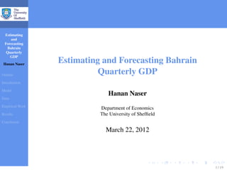 Estimating
and
Forecasting
Bahrain
Quarterly
GDP
Hanan Naser
Outline
Introduction
Model
Data
Empirical Work
Results
Conclusion
Estimating and Forecasting Bahrain
Quarterly GDP
Hanan Naser
Department of Economics
The University of Shefﬁeld
March 22, 2012
1 / 19
 