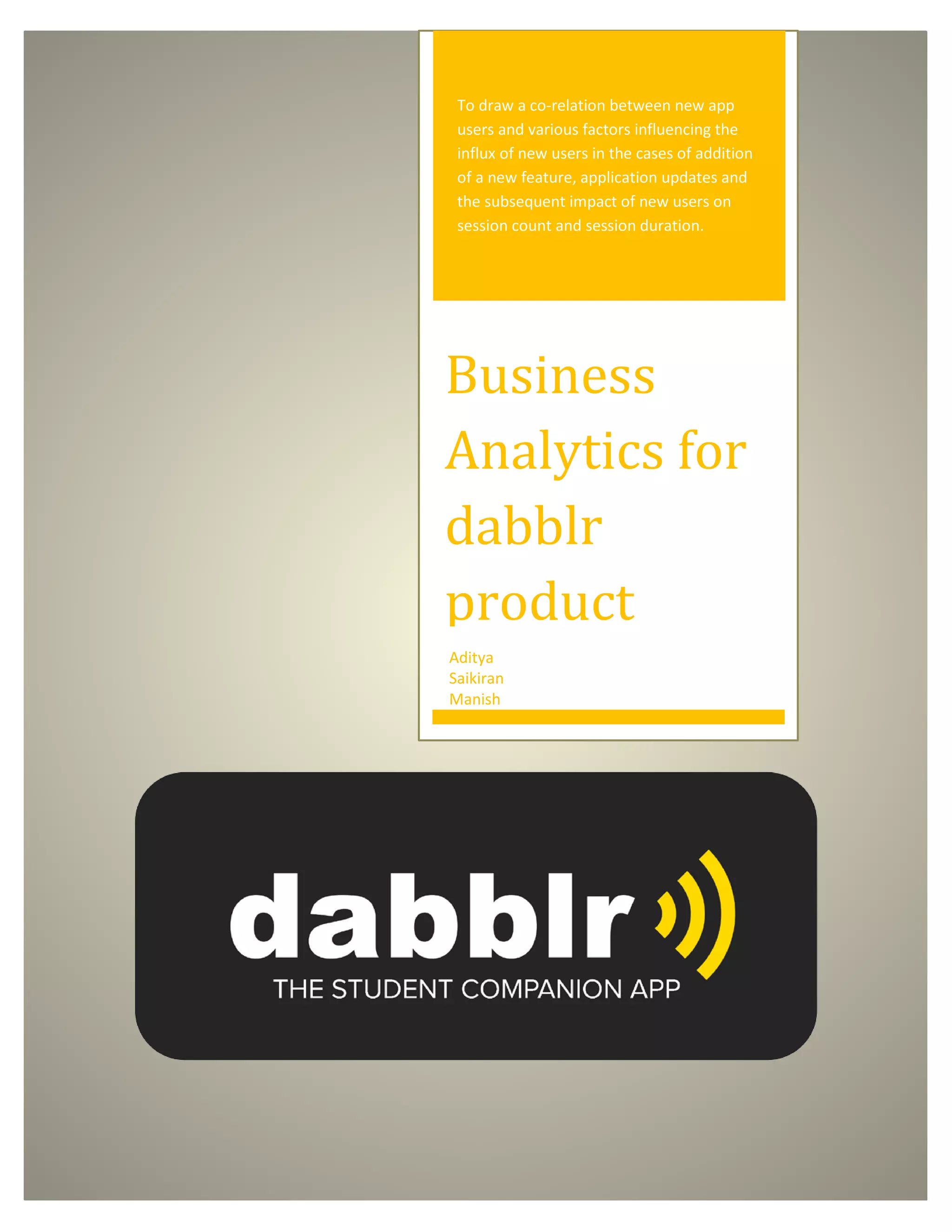 To draw a co-relation between new app
users and various factors influencing the
influx of new users in the cases of addition
of a new feature, application updates and
the subsequent impact of new users on
session count and session duration.
Business
Analytics for
dabblr
product
Aditya
Saikiran
Manish
 