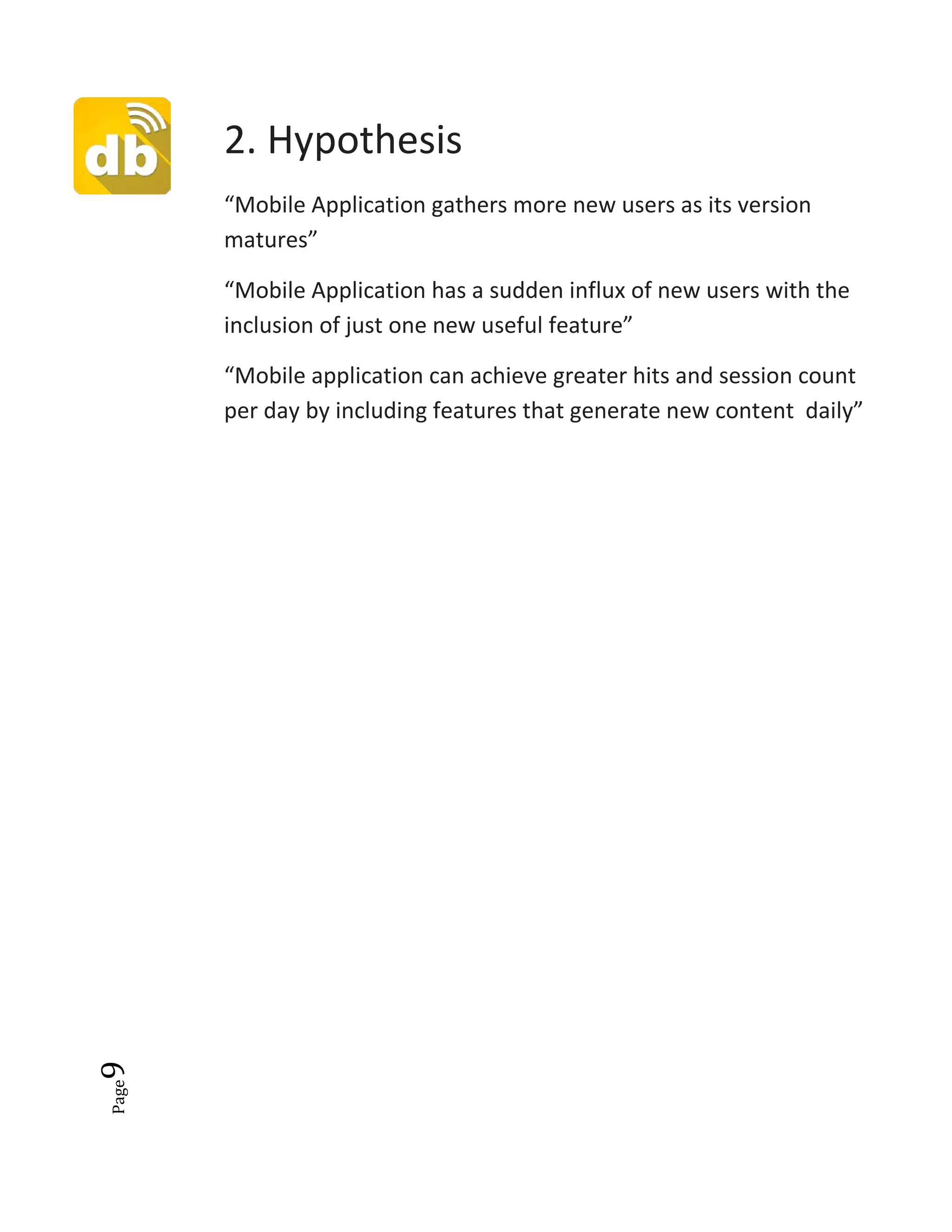 Page9
2. Hypothesis
“Mobile Application gathers more new users as its version
matures”
“Mobile Application has a sudden influx of new users with the
inclusion of just one new useful feature”
“Mobile application can achieve greater hits and session count
per day by including features that generate new content daily”
 