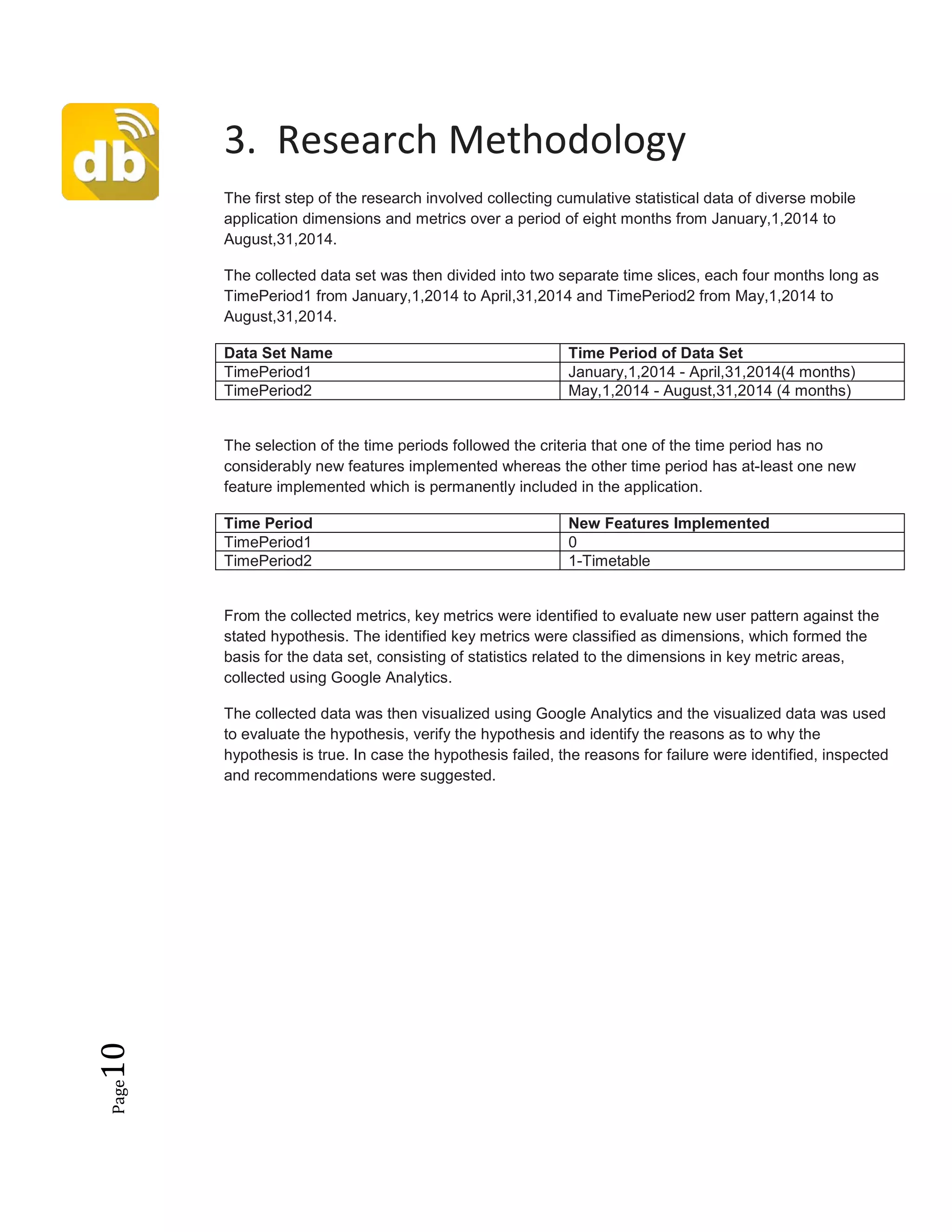 Page10
3. Research Methodology
The first step of the research involved collecting cumulative statistical data of diverse mobile
application dimensions and metrics over a period of eight months from January,1,2014 to
August,31,2014.
The collected data set was then divided into two separate time slices, each four months long as
TimePeriod1 from January,1,2014 to April,31,2014 and TimePeriod2 from May,1,2014 to
August,31,2014.
Data Set Name Time Period of Data Set
TimePeriod1 January,1,2014 - April,31,2014(4 months)
TimePeriod2 May,1,2014 - August,31,2014 (4 months)
The selection of the time periods followed the criteria that one of the time period has no
considerably new features implemented whereas the other time period has at-least one new
feature implemented which is permanently included in the application.
Time Period New Features Implemented
TimePeriod1 0
TimePeriod2 1-Timetable
From the collected metrics, key metrics were identified to evaluate new user pattern against the
stated hypothesis. The identified key metrics were classified as dimensions, which formed the
basis for the data set, consisting of statistics related to the dimensions in key metric areas,
collected using Google Analytics.
The collected data was then visualized using Google Analytics and the visualized data was used
to evaluate the hypothesis, verify the hypothesis and identify the reasons as to why the
hypothesis is true. In case the hypothesis failed, the reasons for failure were identified, inspected
and recommendations were suggested.
 