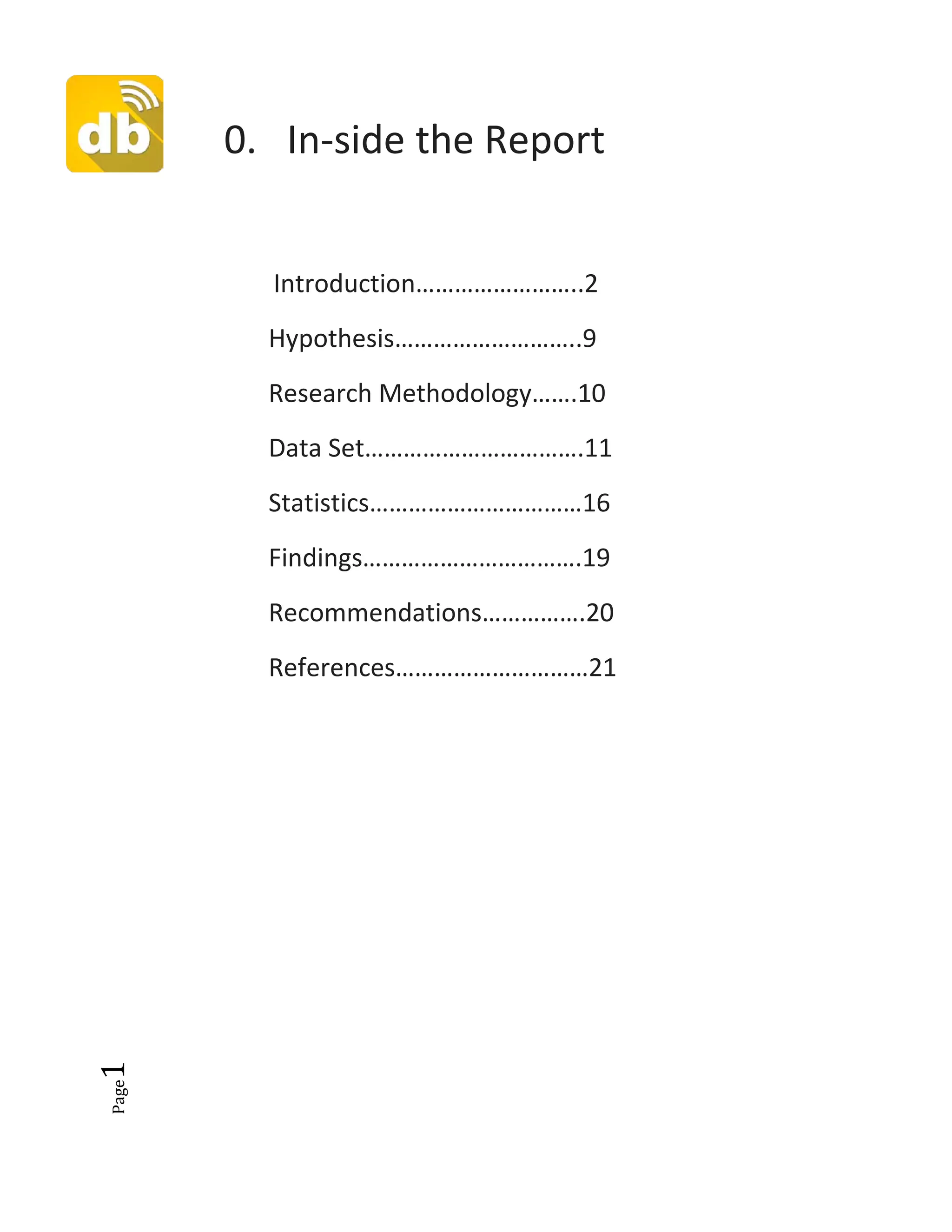 Page1
0. In-side the Report
Introduction……………………..2
Hypothesis………………………..9
Research Methodology…….10
Data Set…………………………….11
Statistics……………………………16
Findings…………………………….19
Recommendations…………….20
References…………………………21
 