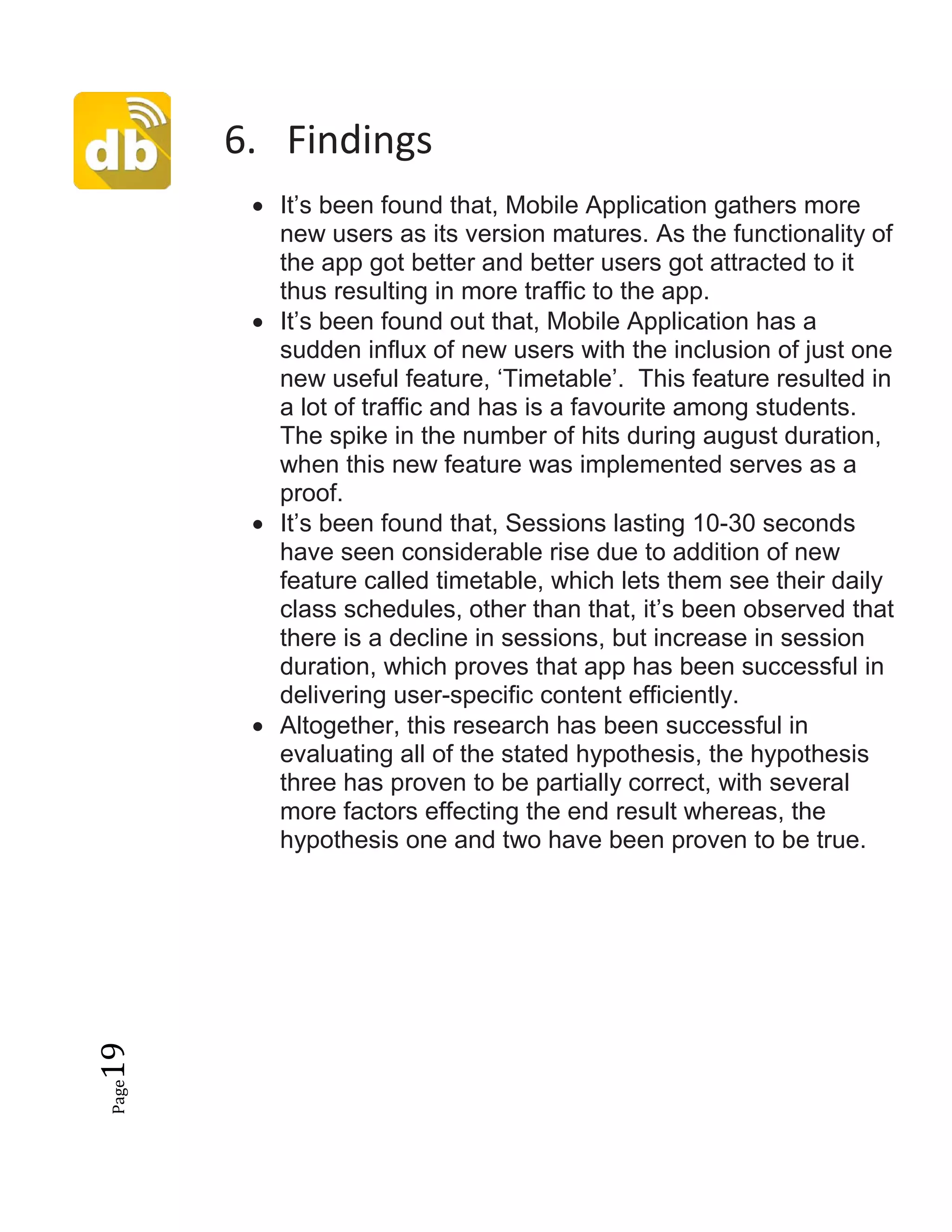 Page19
6. Findings
• It’s been found that, Mobile Application gathers more
new users as its version matures. As the functionality of
the app got better and better users got attracted to it
thus resulting in more traffic to the app.
• It’s been found out that, Mobile Application has a
sudden influx of new users with the inclusion of just one
new useful feature, ‘Timetable’. This feature resulted in
a lot of traffic and has is a favourite among students.
The spike in the number of hits during august duration,
when this new feature was implemented serves as a
proof.
• It’s been found that, Sessions lasting 10-30 seconds
have seen considerable rise due to addition of new
feature called timetable, which lets them see their daily
class schedules, other than that, it’s been observed that
there is a decline in sessions, but increase in session
duration, which proves that app has been successful in
delivering user-specific content efficiently.
• Altogether, this research has been successful in
evaluating all of the stated hypothesis, the hypothesis
three has proven to be partially correct, with several
more factors effecting the end result whereas, the
hypothesis one and two have been proven to be true.
 