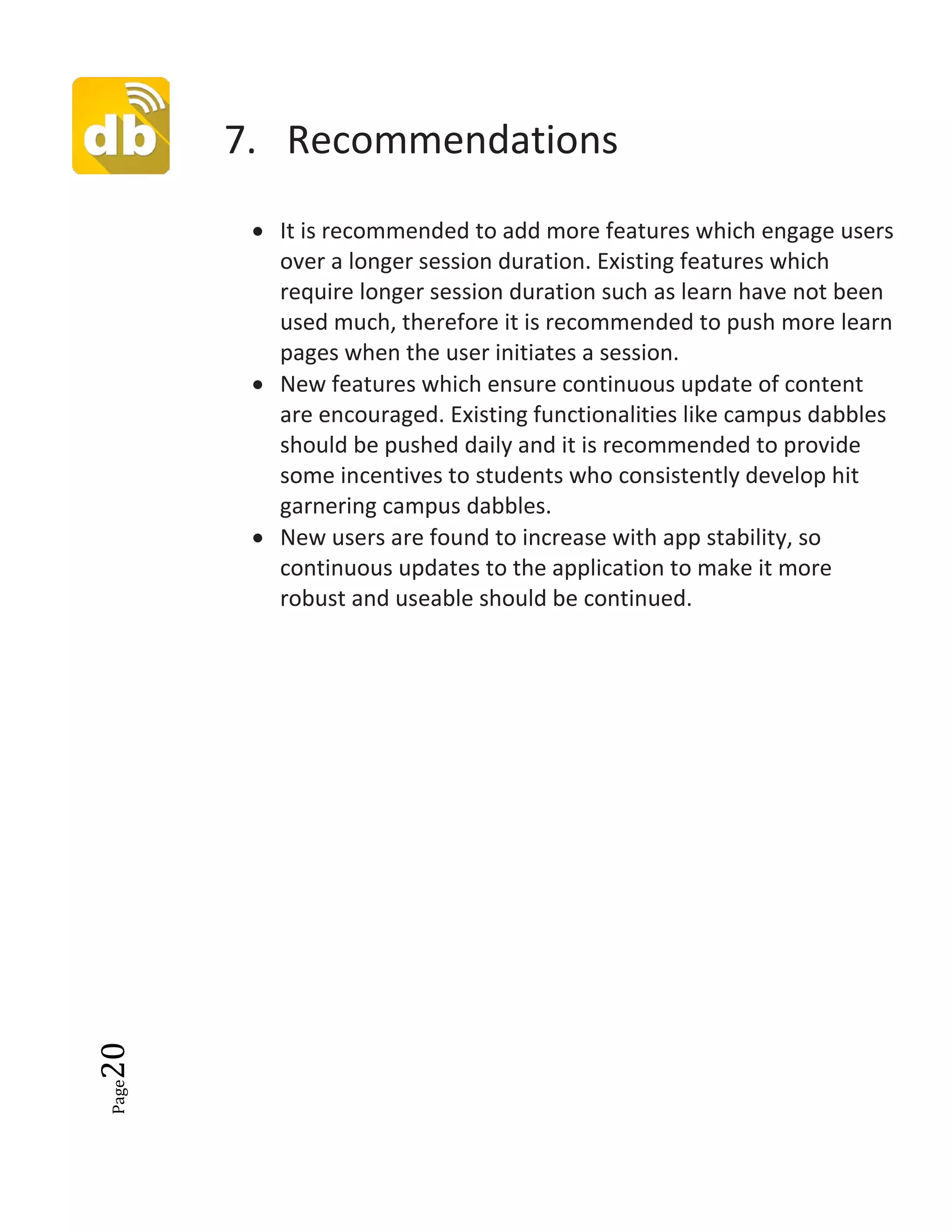 Page20
7. Recommendations
• It is recommended to add more features which engage users
over a longer session duration. Existing features which
require longer session duration such as learn have not been
used much, therefore it is recommended to push more learn
pages when the user initiates a session.
• New features which ensure continuous update of content
are encouraged. Existing functionalities like campus dabbles
should be pushed daily and it is recommended to provide
some incentives to students who consistently develop hit
garnering campus dabbles.
• New users are found to increase with app stability, so
continuous updates to the application to make it more
robust and useable should be continued.
 