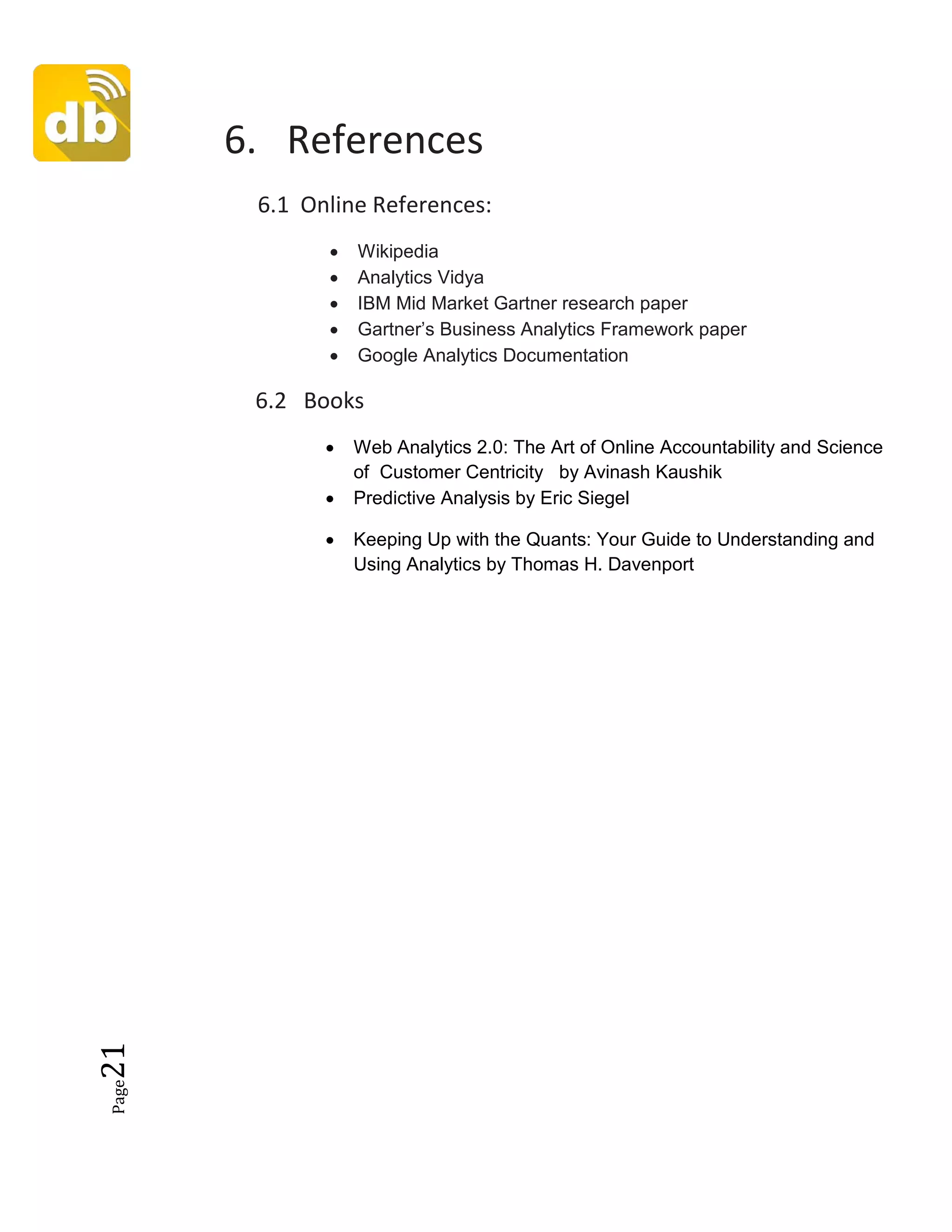 Page21
6. References
6.1 Online References:
• Wikipedia
• Analytics Vidya
• IBM Mid Market Gartner research paper
• Gartner’s Business Analytics Framework paper
• Google Analytics Documentation
6.2 Books
• Web Analytics 2.0: The Art of Online Accountability and Science
of Customer Centricity by Avinash Kaushik
• Predictive Analysis by Eric Siegel
• Keeping Up with the Quants: Your Guide to Understanding and
Using Analytics by Thomas H. Davenport
 