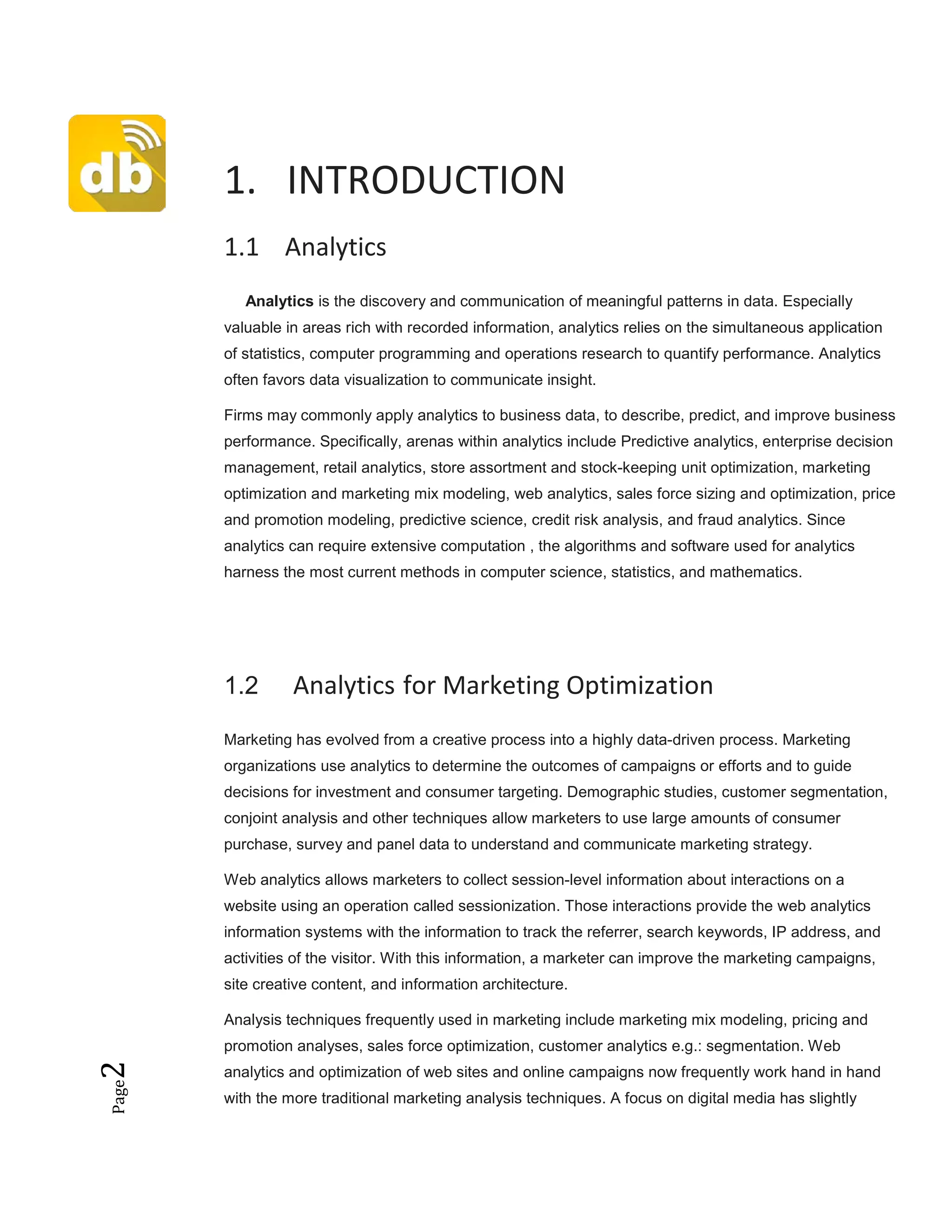 Page2
1. INTRODUCTION
1.1 Analytics
Analytics is the discovery and communication of meaningful patterns in data. Especially
valuable in areas rich with recorded information, analytics relies on the simultaneous application
of statistics, computer programming and operations research to quantify performance. Analytics
often favors data visualization to communicate insight.
Firms may commonly apply analytics to business data, to describe, predict, and improve business
performance. Specifically, arenas within analytics include Predictive analytics, enterprise decision
management, retail analytics, store assortment and stock-keeping unit optimization, marketing
optimization and marketing mix modeling, web analytics, sales force sizing and optimization, price
and promotion modeling, predictive science, credit risk analysis, and fraud analytics. Since
analytics can require extensive computation , the algorithms and software used for analytics
harness the most current methods in computer science, statistics, and mathematics.
1.2 Analytics for Marketing Optimization
Marketing has evolved from a creative process into a highly data-driven process. Marketing
organizations use analytics to determine the outcomes of campaigns or efforts and to guide
decisions for investment and consumer targeting. Demographic studies, customer segmentation,
conjoint analysis and other techniques allow marketers to use large amounts of consumer
purchase, survey and panel data to understand and communicate marketing strategy.
Web analytics allows marketers to collect session-level information about interactions on a
website using an operation called sessionization. Those interactions provide the web analytics
information systems with the information to track the referrer, search keywords, IP address, and
activities of the visitor. With this information, a marketer can improve the marketing campaigns,
site creative content, and information architecture.
Analysis techniques frequently used in marketing include marketing mix modeling, pricing and
promotion analyses, sales force optimization, customer analytics e.g.: segmentation. Web
analytics and optimization of web sites and online campaigns now frequently work hand in hand
with the more traditional marketing analysis techniques. A focus on digital media has slightly
 