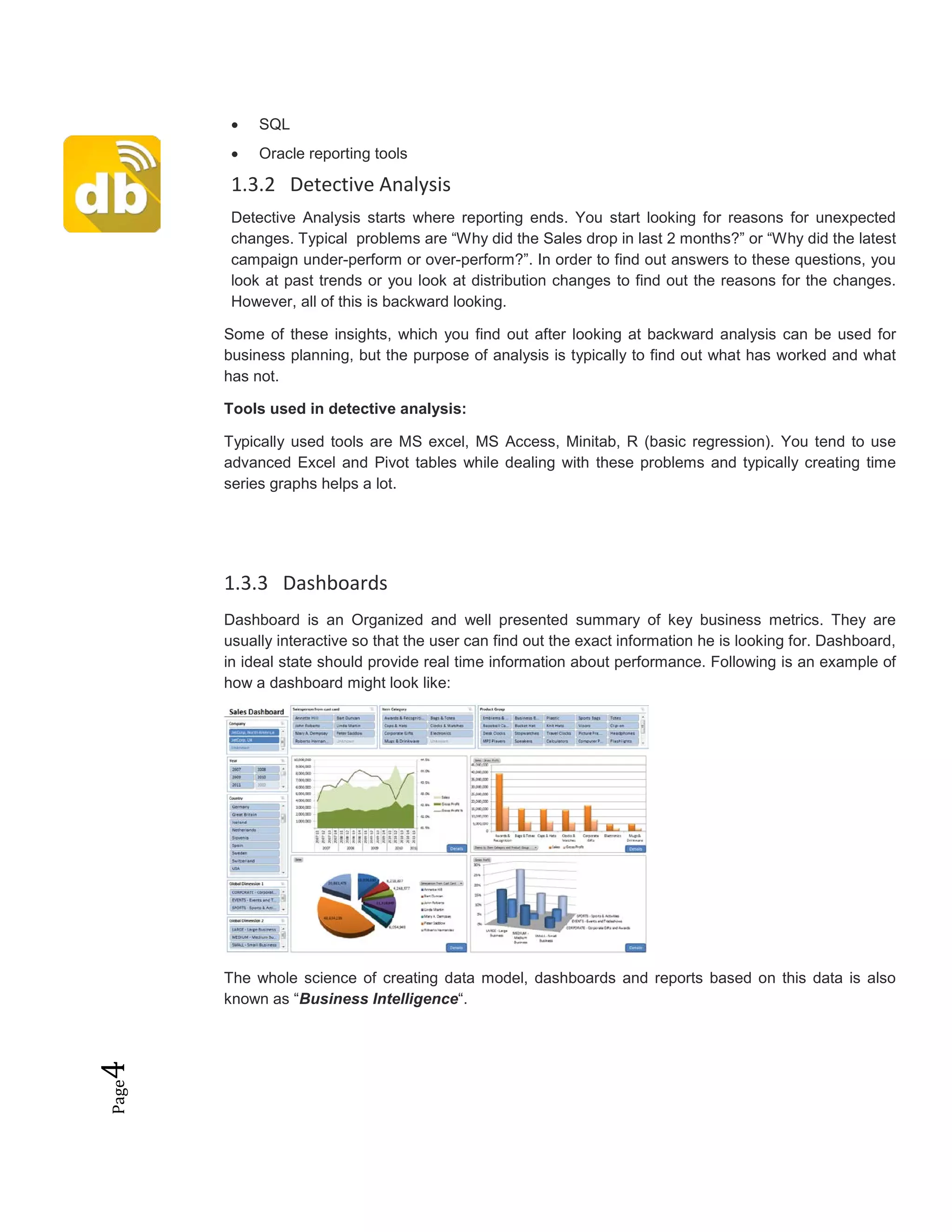 Page4 • SQL
• Oracle reporting tools
1.3.2 Detective Analysis
Detective Analysis starts where reporting ends. You start looking for reasons for unexpected
changes. Typical problems are “Why did the Sales drop in last 2 months?” or “Why did the latest
campaign under-perform or over-perform?”. In order to find out answers to these questions, you
look at past trends or you look at distribution changes to find out the reasons for the changes.
However, all of this is backward looking.
Some of these insights, which you find out after looking at backward analysis can be used for
business planning, but the purpose of analysis is typically to find out what has worked and what
has not.
Tools used in detective analysis:
Typically used tools are MS excel, MS Access, Minitab, R (basic regression). You tend to use
advanced Excel and Pivot tables while dealing with these problems and typically creating time
series graphs helps a lot.
1.3.3 Dashboards
Dashboard is an Organized and well presented summary of key business metrics. They are
usually interactive so that the user can find out the exact information he is looking for. Dashboard,
in ideal state should provide real time information about performance. Following is an example of
how a dashboard might look like:
The whole science of creating data model, dashboards and reports based on this data is also
known as “Business Intelligence“.
 