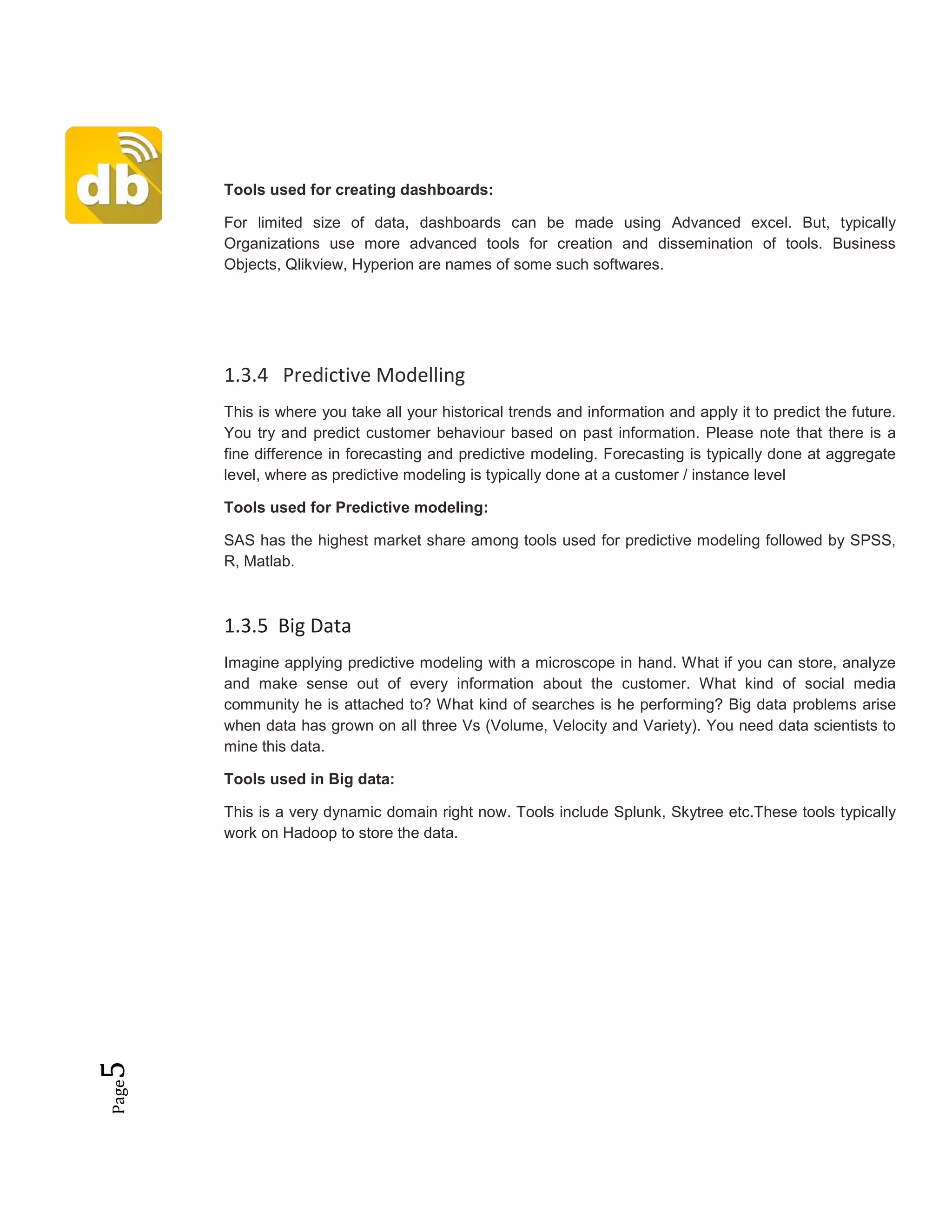 Page5
Tools used for creating dashboards:
For limited size of data, dashboards can be made using Advanced excel. But, typically
Organizations use more advanced tools for creation and dissemination of tools. Business
Objects, Qlikview, Hyperion are names of some such softwares.
1.3.4 Predictive Modelling
This is where you take all your historical trends and information and apply it to predict the future.
You try and predict customer behaviour based on past information. Please note that there is a
fine difference in forecasting and predictive modeling. Forecasting is typically done at aggregate
level, where as predictive modeling is typically done at a customer / instance level
Tools used for Predictive modeling:
SAS has the highest market share among tools used for predictive modeling followed by SPSS,
R, Matlab.
1.3.5 Big Data
Imagine applying predictive modeling with a microscope in hand. What if you can store, analyze
and make sense out of every information about the customer. What kind of social media
community he is attached to? What kind of searches is he performing? Big data problems arise
when data has grown on all three Vs (Volume, Velocity and Variety). You need data scientists to
mine this data.
Tools used in Big data:
This is a very dynamic domain right now. Tools include Splunk, Skytree etc.These tools typically
work on Hadoop to store the data.
 