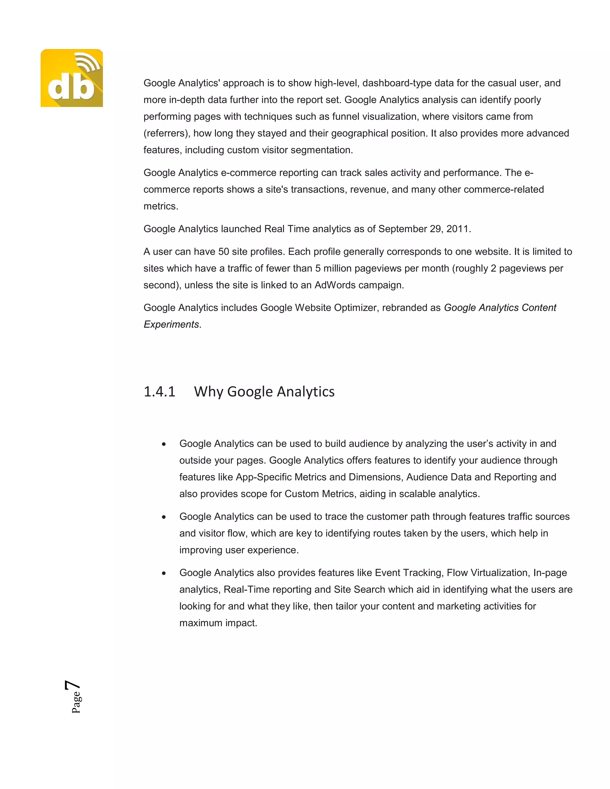 Page7 Google Analytics' approach is to show high-level, dashboard-type data for the casual user, and
more in-depth data further into the report set. Google Analytics analysis can identify poorly
performing pages with techniques such as funnel visualization, where visitors came from
(referrers), how long they stayed and their geographical position. It also provides more advanced
features, including custom visitor segmentation.
Google Analytics e-commerce reporting can track sales activity and performance. The e-
commerce reports shows a site's transactions, revenue, and many other commerce-related
metrics.
Google Analytics launched Real Time analytics as of September 29, 2011.
A user can have 50 site profiles. Each profile generally corresponds to one website. It is limited to
sites which have a traffic of fewer than 5 million pageviews per month (roughly 2 pageviews per
second), unless the site is linked to an AdWords campaign.
Google Analytics includes Google Website Optimizer, rebranded as Google Analytics Content
Experiments.
1.4.1 Why Google Analytics
• Google Analytics can be used to build audience by analyzing the user’s activity in and
outside your pages. Google Analytics offers features to identify your audience through
features like App-Specific Metrics and Dimensions, Audience Data and Reporting and
also provides scope for Custom Metrics, aiding in scalable analytics.
• Google Analytics can be used to trace the customer path through features traffic sources
and visitor flow, which are key to identifying routes taken by the users, which help in
improving user experience.
• Google Analytics also provides features like Event Tracking, Flow Virtualization, In-page
analytics, Real-Time reporting and Site Search which aid in identifying what the users are
looking for and what they like, then tailor your content and marketing activities for
maximum impact.
 
