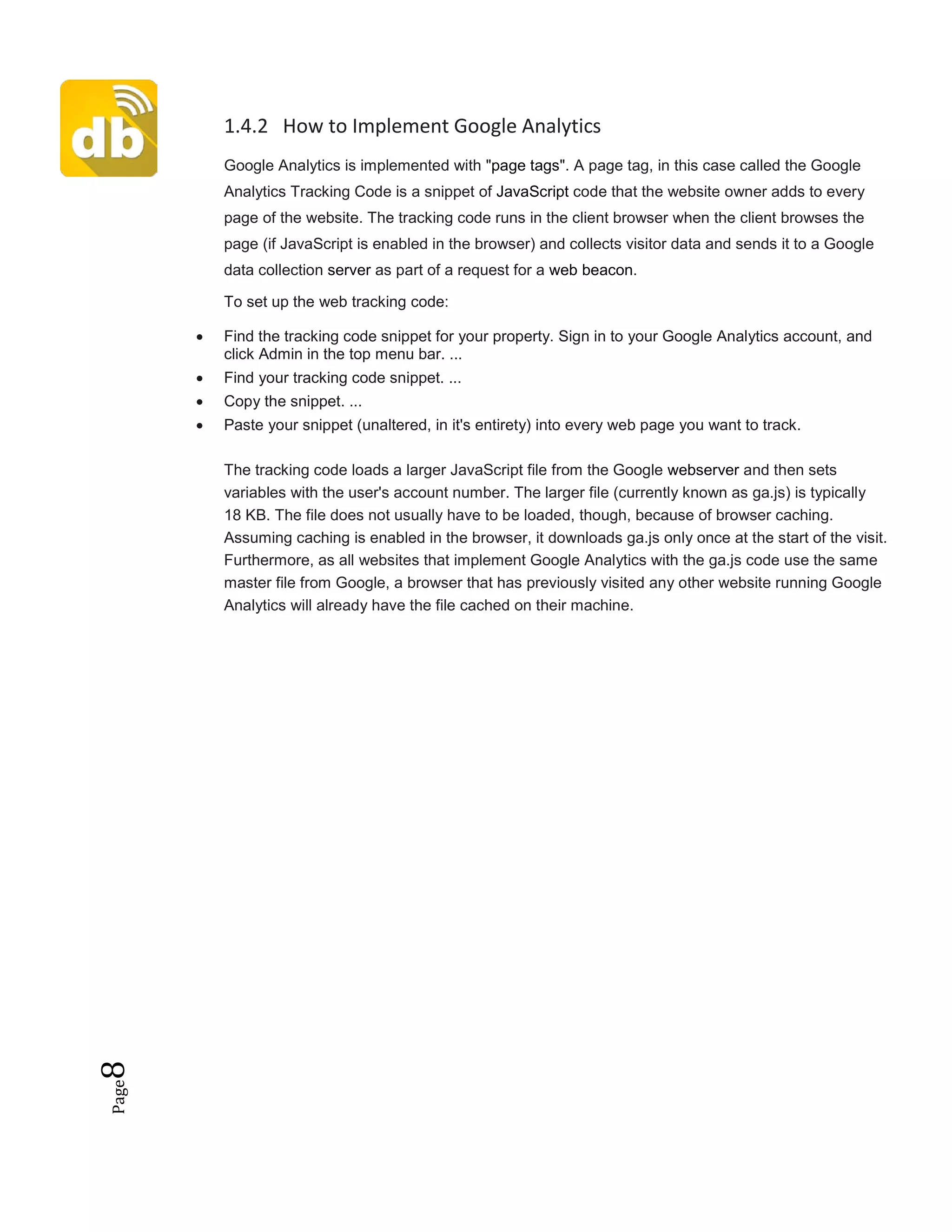 Page8 1.4.2 How to Implement Google Analytics
Google Analytics is implemented with "page tags". A page tag, in this case called the Google
Analytics Tracking Code is a snippet of JavaScript code that the website owner adds to every
page of the website. The tracking code runs in the client browser when the client browses the
page (if JavaScript is enabled in the browser) and collects visitor data and sends it to a Google
data collection server as part of a request for a web beacon.
To set up the web tracking code:
• Find the tracking code snippet for your property. Sign in to your Google Analytics account, and
click Admin in the top menu bar. ...
• Find your tracking code snippet. ...
• Copy the snippet. ...
• Paste your snippet (unaltered, in it's entirety) into every web page you want to track.
The tracking code loads a larger JavaScript file from the Google webserver and then sets
variables with the user's account number. The larger file (currently known as ga.js) is typically
18 KB. The file does not usually have to be loaded, though, because of browser caching.
Assuming caching is enabled in the browser, it downloads ga.js only once at the start of the visit.
Furthermore, as all websites that implement Google Analytics with the ga.js code use the same
master file from Google, a browser that has previously visited any other website running Google
Analytics will already have the file cached on their machine.
 