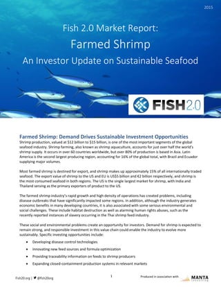 1
Fish 2.0 Market Report: Farmed Shrimp
Produced in association with
Farmed Shrimp: Demand Drives Sustainable Investment Opportunities
Shrimp production, valued at $12 billion to $15 billion, is one of the most important segments of the global
seafood industry. Shrimp farming, also known as shrimp aquaculture, accounts for just over half the world’s
shrimp supply. It occurs in over 60 countries worldwide, but over 80% of production is based in Asia. Latin
America is the second largest producing region, accounting for 16% of the global total, with Brazil and Ecuador
supplying major volumes.
Most farmed shrimp is destined for export, and shrimp makes up approximately 15% of all internationally traded
seafood. The export value of shrimp to the US and EU is US$5 billion and €2 billion respectively, and shrimp is
the most consumed seafood in both regions. The US is the single largest market for shrimp, with India and
Thailand serving as the primary exporters of product to the US.
The farmed shrimp industry’s rapid growth and high density of operations has created problems, including
disease outbreaks that have significantly impacted some regions. In addition, although the industry generates
economic benefits in many developing countries, it is also associated with some serious environmental and
social challenges. These include habitat destruction as well as alarming human rights abuses, such as the
recently reported instances of slavery occurring in the Thai shrimp feed industry.
These social and environmental problems create an opportunity for investors. Demand for shrimp is expected to
remain strong, and responsible investment in this value chain could enable the industry to evolve more
sustainably. Specific investing opportunities include:
 Developing disease control technologies
 Innovating new feed sources and formula optimization
 Providing traceability information on feeds to shrimp producers
 Expanding closed-containment production systems in relevant markets
Fish 2.0 Market Report:
Farmed Shrimp
An Investor Update on Sustainable Seafood
2015
 