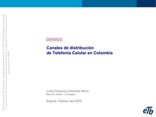 EstedocumentosólopuedeserutilizadoporpersonaldeETByEPM.Estáprohibidasucirculación
yreproducciónentodooenparteparadistribuirlofueradelaorganizaciónsinelconsentimiento
previodeETBy/oEPM.
1
Canales de distribución
de Telefonía Celular en Colombia
CONFIDENCIAL
Junta Directiva Colombia Móvil
Mauricio Abella - Consejero
Bogotá, Febrero del 2005
 