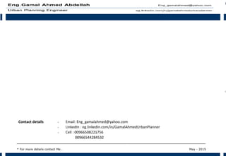 - Email: Eng_gamalahmed@yahoo.com
- LinkedIn : eg.linkedin.com/in/GamalAhmedUrbanPlanner
- Cell : 00966508221756
00966544284532
Contact details
‫ـــــــــــــــــــــــــــــــــــــــــــــــــــــــــــــــــــــــــــــــــــــــــــــــــــــــــــــــــــــــــــــ‬‫ـــ‬‫ـــــــــــــــــــــــــــــــــــــــــــــــــــــــــــــــــــــــــــــــــــــــــــــــــــــــــــــــــــــــــــــ‬‫ـــ‬‫ـــــــــــــــــــــــــــــــــــــــــــــــــــ‬
* For more details contact Me . May - 2015
 