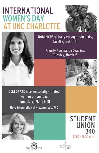 INTERNATIONAL
WOMEN’SDAY
ATUNCCHARLOTTE
STUDENT
3:30 - 5:00 pm
UNION
340
NOMINATE globally engaged students,
faculty, and staff
Priority Nomination Deadline:
Tuesday, March 15
CELEBRATE internationally-minded
women on campus
Thursday, March 31
More information at oip.uncc.edu/IWD
 