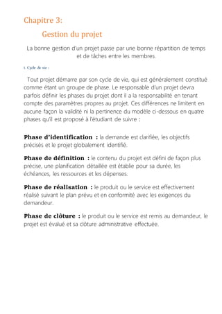 Chapitre 3:
Gestion du projet
La bonne gestion d’un projet passe par une bonne répartition de temps
et de tâches entre les membres.
1. Cycle de vie :
Tout projet démarre par son cycle de vie, qui est généralement constitué
comme étant un groupe de phase. Le responsable d’un projet devra
parfois définir les phases du projet dont il a la responsabilité en tenant
compte des paramètres propres au projet. Ces différences ne limitent en
aucune façon la validité ni la pertinence du modèle ci-dessous en quatre
phases qu’il est proposé à l’étudiant de suivre :
Phase d’identification : la demande est clarifiée, les objectifs
précisés et le projet globalement identifié.
Phase de définition : le contenu du projet est défini de façon plus
précise, une planification détaillée est établie pour sa durée, les
échéances, les ressources et les dépenses.
Phase de réalisation : le produit ou le service est effectivement
réalisé suivant le plan prévu et en conformité avec les exigences du
demandeur.
Phase de clôture : le produit ou le service est remis au demandeur, le
projet est évalué et sa clôture administrative effectuée.
 