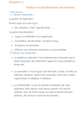 Chapitre 4:
Analyse et spécifications des besoins
1. Analyse des besoins :
1.1. Besoins fonctionnels :
La gestion de l'application :
Permet l'ajout et la mise à jour :
 Des utilisateurs, Profil, Type Demande ....
La gestion des demandes :
 -L’ajout, la modification et la suppression
 -Consultation des demandes (envoyer et reçu)
 -Enregistrez les demandes
 -Effectuer une recherche multicritères sur les demandes
1.2. Besoins non fonctionnels :
 La rapidité du traitement: il est impérativement nécessaire que la
durée d’exécution des traitements s’approche le plus possible du
temps réel.
 La convivialité: Le futur logiciel doit être facile à utiliser. En effet, les
interfaces utilisateurs doivent être conviviales c'est-à-dire simples,
ergonomiques et adaptées à l’utilisateur.
 La confidentialité: vu que les données manipulées par notre
application sont critiques, nous devons garantir une sécurité
optimale. Ainsi, les droits d’accès au système doivent être bien
attribués, afin d’assurer la sécurité des données.
 