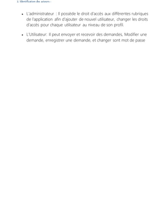 2. Identification des acteurs :
 L’administrateur : Il possède le droit d’accès aux différentes rubriques
de l’application afin d’ajouter de nouvel utilisateur, changer les droits
d’accès pour chaque utilisateur au niveau de son profil.
 L'Utilisateur: Il peut envoyer et recevoir des demandes, Modifier une
demande, enregistrer une demande, et changer sont mot de passe
 