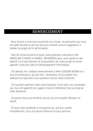 REMERCIEMENT
Nous tenons à remercier en premier lieu, toutes les personnes qui nous
ont aidés de près ou de loin par leurs conseils et leurs suggestions à
réaliser ce projet de fin de formation.
Nos vifs remerciements et toute notre gratitude s'adressent à Mr.
ABDELHAK CHAHID et AHMED BAHADDOU pour avoir gardé un œil
attentif sur le déroulement et l’avancement de notre projet et d’avoir
apporté toute leur aide en Développement informatique.
On adresse nos sincères remerciements à Mme ESSADIK MONIA et a
tous les professeurs, qui par leurs remarques, ont pu guider nos
réflexions et répondre à nos questions durant notre recherche.
On voudrait exprimer notre reconnaissance à nos amis, nos camarades
qui nous ont apporté leur support moral et intellectuel tout au long de
cette démarche.
Un grand merci aux membres de jury qui ont accepté d’évaluer ce
travail.
Et toute notre gratitude à nos parents qui, par leur soutien
inconditionnel, nous ont permis d’être là où nous sommes.
 