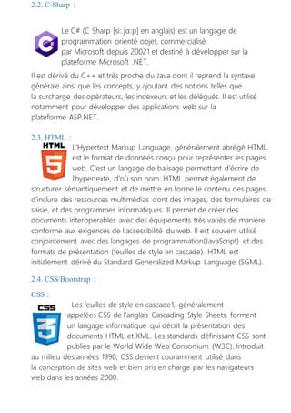 2.2. C-Sharp :
Le C# (C Sharp [siː.ʃɑːp] en anglais) est un langage de
programmation orienté objet, commercialisé
par Microsoft depuis 20021 et destiné à développer sur la
plateforme Microsoft .NET.
Il est dérivé du C++ et très proche du Java dont il reprend la syntaxe
générale ainsi que les concepts, y ajoutant des notions telles que
la surcharge des opérateurs, les indexeurs et les délégués. Il est utilisé
notamment pour développer des applications web sur la
plateforme ASP.NET.
2.3. HTML :
L’Hypertext Markup Language, généralement abrégé HTML,
est le format de données conçu pour représenter les pages
web. C’est un langage de balisage permettant d’écrire de
l’hypertexte, d’où son nom. HTML permet également de
structurer sémantiquement et de mettre en forme le contenu des pages,
d’inclure des ressources multimédias dont des images, des formulaires de
saisie, et des programmes informatiques. Il permet de créer des
documents interopérables avec des équipements très variés de manière
conforme aux exigences de l’accessibilité du web. Il est souvent utilisé
conjointement avec des langages de programmation(JavaScript) et des
formats de présentation (feuilles de style en cascade). HTML est
initialement dérivé du Standard Generalized Markup Language (SGML).
2.4. CSS/Bootstrap :
CSS :
Les feuilles de style en cascade1, généralement
appelées CSS de l'anglais Cascading Style Sheets, forment
un langage informatique qui décrit la présentation des
documents HTML et XML. Les standards définissant CSS sont
publiés par le World Wide Web Consortium (W3C). Introduit
au milieu des années 1990, CSS devient couramment utilisé dans
la conception de sites web et bien pris en charge par les navigateurs
web dans les années 2000.
 