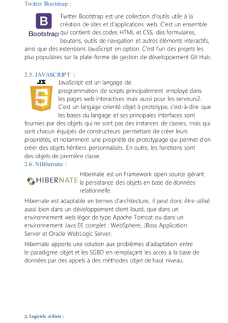 Twitter Bootstrap :
Twitter Bootstrap est une collection d'outils utile à la
création de sites et d'applications web. C'est un ensemble
qui contient des codes HTML et CSS, des formulaires,
boutons, outils de navigation et autres éléments interactifs,
ainsi que des extensions JavaScript en option. C'est l'un des projets les
plus populaires sur la plate-forme de gestion de développement Git Hub.
2.5. JAVASCRIPT :
JavaScript est un langage de
programmation de scripts principalement employé dans
les pages web interactives mais aussi pour les serveurs2.
C’est un langage orienté objet à prototype, c’est-à-dire que
les bases du langage et ses principales interfaces sont
fournies par des objets qui ne sont pas des instances de classes, mais qui
sont chacun équipés de constructeurs permettant de créer leurs
propriétés, et notamment une propriété de prototypage qui permet d’en
créer des objets héritiers personnalisés. En outre, les fonctions sont
des objets de première classe.
2.6. NHibernate :
Hibernate est un Framework open source gérant
la persistance des objets en base de données
relationnelle.
Hibernate est adaptable en termes d'architecture, il peut donc être utilisé
aussi bien dans un développement client lourd, que dans un
environnement web léger de type Apache Tomcat ou dans un
environnement Java EE complet : WebSphere, JBoss Application
Server et Oracle WebLogic Server.
Hibernate apporte une solution aux problèmes d'adaptation entre
le paradigme objet et les SGBD en remplaçant les accès à la base de
données par des appels à des méthodes objet de haut niveau.
3. Logiciels utilisés :
 