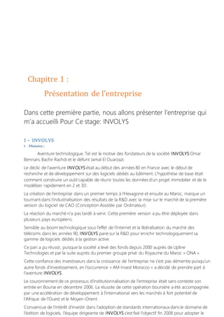 Chapitre 1 :
Présentation de l’entreprise
Dans cette première partie, nous allons présenter l’entreprise qui
m’a accueilli Pour Ce stage: INVOLYS
I – INVOLYS
1 -Histoire :
Aventure technologique. Tel est le motive des fondateurs de la société INVOLYS Omar
Bennani, Bachir Rachdi et le défunt Jamal El Ouarzazi.
Le déclic de l'aventure INVOLYS était au début des années 80 en France avec le début de
recherche et de développement sur des logiciels dédiés au bâtiment. L'hypothèse de base était
comment construire un outil capable de réunir toutes les données d'un projet immobilier et de le
modéliser rapidement en 2 et 3D.
La création de l'entreprise dans un premier temps à l'Hexagone et ensuite au Maroc, marque un
tournant dans l'industrialisation des résultats de la R&D avec la mise sur le marché de la première
version du logiciel de CAO (Conception Assistée par Ordinateur).
La réaction du marché n'a pas tardé à venir. Cette première version a pu être déployée dans
plusieurs pays européens.
Sensible au boom technologique sous l'effet de l'Internet et la libéralisation du marché des
télécoms dans les années 90, INVOLYS parie sur la R&D pour enrichir technologiquement sa
gamme de logiciels dédiés à la gestion active.
Ce pari a pu réussir, puisque la société a levé des fonds depuis 2000 auprès de Upline
Technologies et par la suite auprès du premier groupe privé du Royaume du Maroc « ONA ».
Cette confiance des investisseurs dans la croissance de l'entreprise ne s'est pas démentie puisqu'un
autre fonds d'investissement, en l'occurrence « AM Invest Morocco » a décidé de prendre part à
l'aventure INVOLYS.
Le couronnement de ce processus d'institutionnalisation de l'entreprise était sans conteste son
entrée en Bourse en décembre 2006. La réussite de cette opération boursière a été accompagnée
par une accélération de développement à l'international vers les marchés à fort potentiel de
l'Afrique de l'Ouest et le Moyen-Orient.
Convaincue de l'intérêt d'investir dans l'adoption de standards internationaux dans le domaine de
l'édition de logiciels, l'équipe dirigeante de INVOLYS s'est fixé l'objectif fin 2008 pour adopter le
 