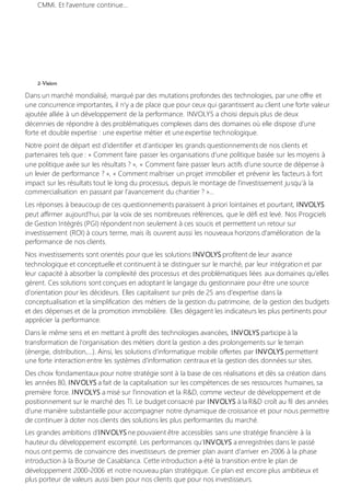 CMMi. Et l'aventure continue…
2-Vision
Dans un marché mondialisé, marqué par des mutations profondes des technologies, par une offre et
une concurrence importantes, il n'y a de place que pour ceux qui garantissent au client une forte valeur
ajoutée alliée à un développement de la performance. INVOLYS a choisi depuis plus de deux
décennies de répondre à des problématiques complexes dans des domaines où elle dispose d’une
forte et double expertise : une expertise métier et une expertise technologique.
Notre point de départ est d’identifier et d’anticiper les grands questionnements de nos clients et
partenaires tels que : « Comment faire passer les organisations d’une politique basée sur les moyens à
une politique axée sur les résultats ? », « Comment faire passer leurs actifs d’une source de dépense à
un levier de performance ? », « Comment maîtriser un projet immobilier et prévenir les facteurs à fort
impact sur les résultats tout le long du processus, depuis le montage de l’investissement jusqu’à la
commercialisation en passant par l’avancement du chantier ? »…
Les réponses à beaucoup de ces questionnements paraissent à priori lointaines et pourtant, INVOLYS
peut affirmer aujourd’hui, par la voix de ses nombreuses références, que le défi est levé. Nos Progiciels
de Gestion Intégrés (PGI) répondent non seulement à ces soucis et permettent un retour sur
investissement (ROI) à cours terme, mais ils ouvrent aussi les nouveaux horizons d'amélioration de la
performance de nos clients.
Nos investissements sont orientés pour que les solutions INVOLYS profitent de leur avance
technologique et conceptuelle et continuent à se distinguer sur le marché, par leur intégration et par
leur capacité à absorber la complexité des processus et des problématiques liées aux domaines qu’elles
gèrent. Ces solutions sont conçues en adoptant le langage du gestionnaire pour être une source
d’orientation pour les décideurs. Elles capitalisent sur près de 25 ans d’expertise dans la
conceptualisation et la simplification des métiers de la gestion du patrimoine, de la gestion des budgets
et des dépenses et de la promotion immobilière. Elles dégagent les indicateurs les plus pertinents pour
apprécier la performance.
Dans le même sens et en mettant à profit des technologies avancées, INVOLYS participe à la
transformation de l’organisation des métiers dont la gestion a des prolongements sur le terrain
(énergie, distribution,…). Ainsi, les solutions d’informatique mobile offertes par INVOLYS permettent
une forte interaction entre les systèmes d’information centraux et la gestion des données sur sites.
Des choix fondamentaux pour notre stratégie sont à la base de ces réalisations et dès sa création dans
les années 80, INVOLYS a fait de la capitalisation sur les compétences de ses ressources humaines, sa
première force. INVOLYS a misé sur l’innovation et la R&D, comme vecteur de développement et de
positionnement sur le marché des TI. Le budget consacré par INVOLYS à la R&D croît au fil des années
d’une manière substantielle pour accompagner notre dynamique de croissance et pour nous permettre
de continuer à doter nos clients des solutions les plus performantes du marché.
Les grandes ambitions d’INVOLYS ne pouvaient être accessibles sans une stratégie financière à la
hauteur du développement escompté. Les performances qu’INVOLYS a enregistrées dans le passé
nous ont permis de convaincre des investisseurs de premier plan avant d’arriver en 2006 à la phase
introduction à la Bourse de Casablanca. Cette introduction a été la transition entre le plan de
développement 2000-2006 et notre nouveau plan stratégique. Ce plan est encore plus ambitieux et
plus porteur de valeurs aussi bien pour nos clients que pour nos investisseurs.
 