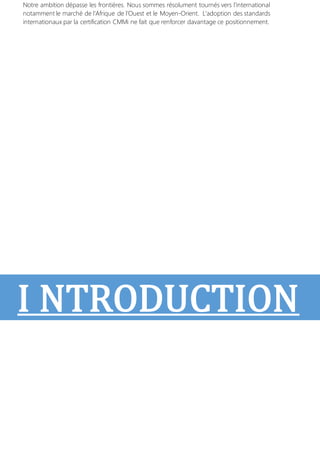 Notre ambition dépasse les frontières. Nous sommes résolument tournés vers l’international
notamment le marché de l’Afrique de l’Ouest et le Moyen-Orient. L’adoption des standards
internationaux par la certification CMMi ne fait que renforcer davantage ce positionnement.
I NTRODUCTION
 