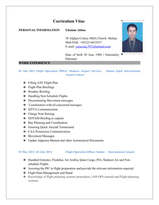 Curriculum Vitae
PERSONAL INFORMATION Ghulam Abbas
58 Afghan Colony MDA Chowk Multan
Mob PAK: +92323-4633557
E-mail: yarazzaq.787@hotmail.com
Date of birth 20 June 1988 | Nationality
Pakistani
WORK EXPERIENCE
03 Jun 2015 Flight Operation Officer Shaheen Airport Services Allama Iqbal International
Airport Lahore
 Filling ATC Flight Plan
 Flight Plan Briefings
 Weather Briefing
 Handling Non Schedule Flights
 Disseminating Movement messages
 Coordination with all concerned messages
 SITTA Communication
 Charge Note Raising
 NOTAM Briefing to captain
 Bay Planning and Coordination
 Ensuring Quick Aircraft Turnaround
 CAA Permission Communication
 Movement Messages
 Update Jeppesen Manual and other Aeronautical Documents
03 May 2013 –03 July 2014 Flight Operation Officer Sialkot International Airport
 Handled Emirates, Flydubai, Air Arabia, Qatar Cargo, PIA, Shaheen Air and Non
schedule Flights
 Assisting the PIC in flight preparation and provide the relevant information required.
 Flight Data Management and Stand
 Knowledge of flight planning systems procedures, JAR OPS manual and Flight planning
systems.
 