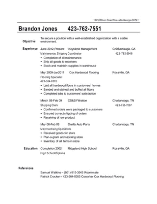 1325 Wilson Road Rossville Georgia 30741
Brandon Jones 423-762-7551
44Objective
To secure a position with a well-established organization with a stable
environment.
Experience June 2012-Present Keystone Management Chickamauga, GA
Maintenance, Shipping Coordinator 423 -762-5949
 Completion of all maintenance
 Ship all goods to receivers
 Stock and maintain supplies in warehouse
May 2009-Jan2011 Cox Hardwood Flooring Rossville, GA
Flooring Specialist
423-364-0305
 Laid all hardwood floors in customers’ homes
 Sanded and stained and buffed all floors
 Completed jobs to customers’ satisfaction
March 08-Feb 09 CS&S Filtration Chattanooga, TN
Shipping Clerk 423-756-7067
 Confirmed orders were packaged to customers
 Ensured correct shipping of orders
 Receiving of raw product
May 06-Feb 08 Oreilly Auto Parts Chattanooga, TN
Merchandising Specialists
 Received goods for store
 Plan-o-gram and stocking store
 Inventory of all items in store
Education Completion 2002 Ridgeland High School Rossville, GA
High School Diploma
References
Samuel Watkins – (801)-915-3543 Roommate
Patrick Crocker – 423-364-0305 Coworker Cox Hardwood Flooring
 