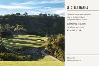 Contact our Group Sales Specialists
today to start planning your
unforgettable meeting or event.
1 Resort Way
Boerne, Texas 78006
events@tapatio.com
tapatioresort.com
830.537.4788
LET S GET STARTED'
 
