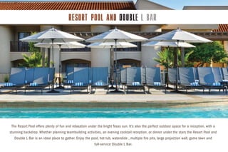 The Resort Pool offers plenty of fun and relaxation under the bright Texas sun. It’s also the perfect outdoor space for a reception, with a
stunning backdrop. Whether planning teambuilding activities, an evening cocktail reception, or dinner under the stars the Resort Pool and
Double L Bar is an ideal place to gather. Enjoy the pool, hot tub, waterslide , multiple fire pits, large projection wall, game lawn and
full-service Double L Bar.
 