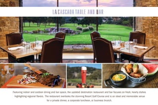 Featuring indoor and outdoor dining and bar space, the updated destination restaurant and bar focuses on fresh, hearty dishes
highlighting regional flavors. The restaurant overlooks the stunning Resort Golf Course and is an ideal and memorable venue
for a private dinner, a corporate luncheon, or business brunch.
 
