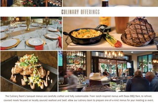 The Culinary Team’s banquet menus are carefully crafted and fully customizable. From ranch-inspired menus with Texas BBQ flare, to refined,
coursed meals focused on locally sourced seafood and beef, allow our culinary team to prepare one-of-a-kind menus for your meeting or event.
 